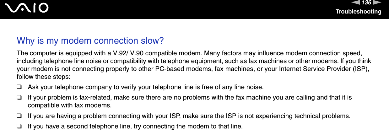 136nNTroubleshootingWhy is my modem connection slow? The computer is equipped with a V.92/ V.90 compatible modem. Many factors may influence modem connection speed, including telephone line noise or compatibility with telephone equipment, such as fax machines or other modems. If you think your modem is not connecting properly to other PC-based modems, fax machines, or your Internet Service Provider (ISP), follow these steps:❑Ask your telephone company to verify your telephone line is free of any line noise.❑If your problem is fax-related, make sure there are no problems with the fax machine you are calling and that it is compatible with fax modems.❑If you are having a problem connecting with your ISP, make sure the ISP is not experiencing technical problems.❑If you have a second telephone line, try connecting the modem to that line.  