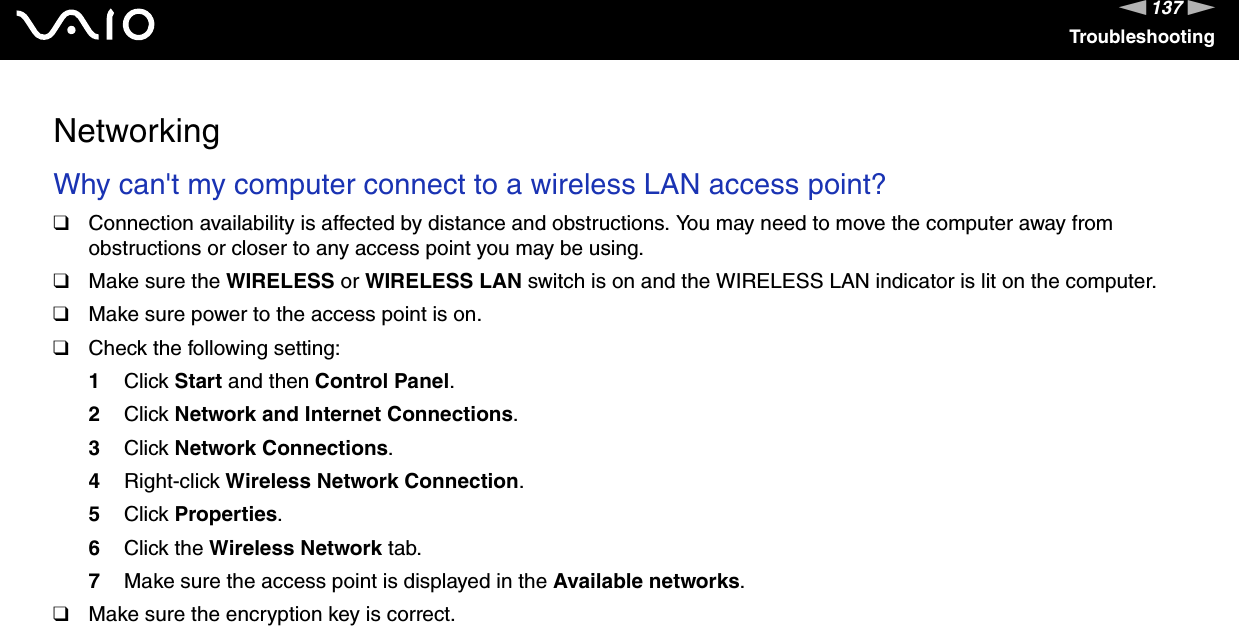 137nNTroubleshootingNetworkingWhy can&apos;t my computer connect to a wireless LAN access point? ❑Connection availability is affected by distance and obstructions. You may need to move the computer away from obstructions or closer to any access point you may be using.❑Make sure the WIRELESS or WIRELESS LAN switch is on and the WIRELESS LAN indicator is lit on the computer.❑Make sure power to the access point is on.❑Check the following setting:1Click Start and then Control Panel.2Click Network and Internet Connections.3Click Network Connections.4Right-click Wireless Network Connection.5Click Properties.6Click the Wireless Network tab.7Make sure the access point is displayed in the Available networks.❑Make sure the encryption key is correct. 