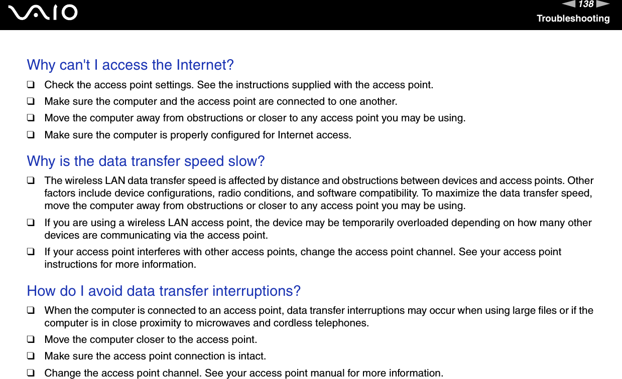 138nNTroubleshootingWhy can&apos;t I access the Internet? ❑Check the access point settings. See the instructions supplied with the access point.❑Make sure the computer and the access point are connected to one another.❑Move the computer away from obstructions or closer to any access point you may be using.❑Make sure the computer is properly configured for Internet access. Why is the data transfer speed slow? ❑The wireless LAN data transfer speed is affected by distance and obstructions between devices and access points. Other factors include device configurations, radio conditions, and software compatibility. To maximize the data transfer speed, move the computer away from obstructions or closer to any access point you may be using.❑If you are using a wireless LAN access point, the device may be temporarily overloaded depending on how many other devices are communicating via the access point.❑If your access point interferes with other access points, change the access point channel. See your access point instructions for more information. How do I avoid data transfer interruptions? ❑When the computer is connected to an access point, data transfer interruptions may occur when using large files or if the computer is in close proximity to microwaves and cordless telephones.❑Move the computer closer to the access point.❑Make sure the access point connection is intact. ❑Change the access point channel. See your access point manual for more information. 