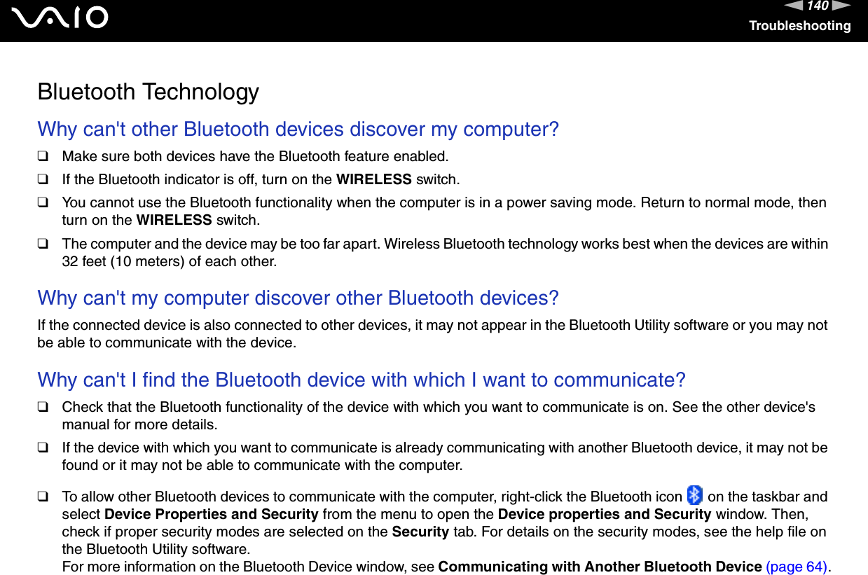 140nNTroubleshootingBluetooth TechnologyWhy can&apos;t other Bluetooth devices discover my computer? ❑Make sure both devices have the Bluetooth feature enabled.❑If the Bluetooth indicator is off, turn on the WIRELESS switch.❑You cannot use the Bluetooth functionality when the computer is in a power saving mode. Return to normal mode, then turn on the WIRELESS switch.❑The computer and the device may be too far apart. Wireless Bluetooth technology works best when the devices are within 32 feet (10 meters) of each other. Why can&apos;t my computer discover other Bluetooth devices?If the connected device is also connected to other devices, it may not appear in the Bluetooth Utility software or you may not be able to communicate with the device. Why can&apos;t I find the Bluetooth device with which I want to communicate?❑Check that the Bluetooth functionality of the device with which you want to communicate is on. See the other device&apos;s manual for more details.❑If the device with which you want to communicate is already communicating with another Bluetooth device, it may not be found or it may not be able to communicate with the computer.❑To allow other Bluetooth devices to communicate with the computer, right-click the Bluetooth icon   on the taskbar and select Device Properties and Security from the menu to open the Device properties and Security window. Then, check if proper security modes are selected on the Security tab. For details on the security modes, see the help file on the Bluetooth Utility software.For more information on the Bluetooth Device window, see Communicating with Another Bluetooth Device (page 64).