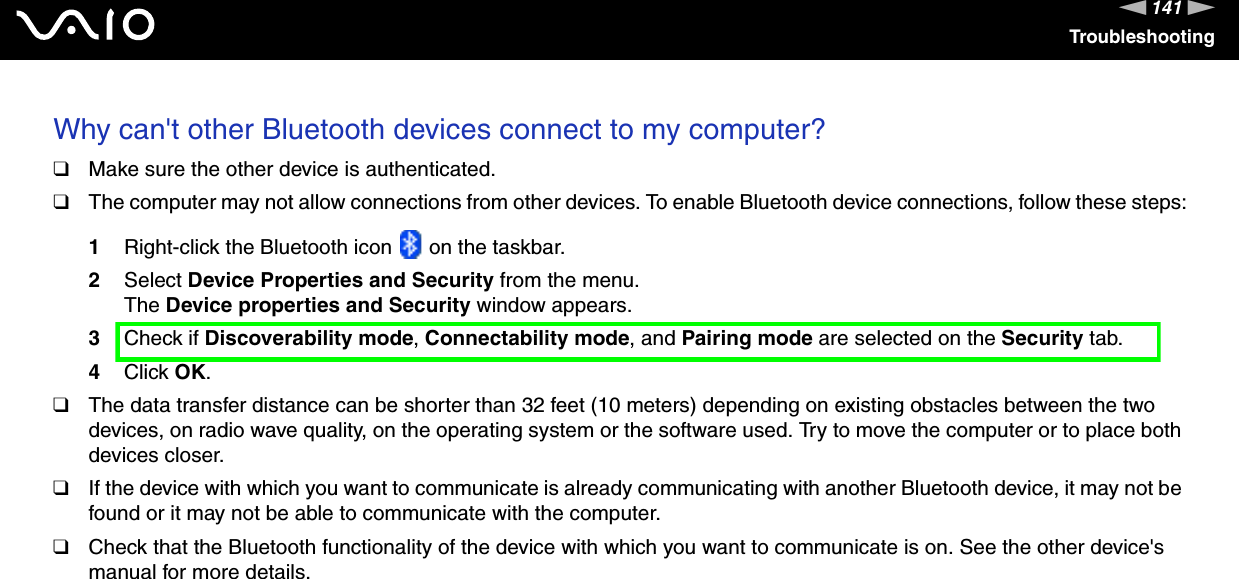 141nNTroubleshootingWhy can&apos;t other Bluetooth devices connect to my computer? ❑Make sure the other device is authenticated.❑The computer may not allow connections from other devices. To enable Bluetooth device connections, follow these steps:1Right-click the Bluetooth icon   on the taskbar.2Select Device Properties and Security from the menu.The Device properties and Security window appears.3Check if Discoverability mode, Connectability mode, and Pairing mode are selected on the Security tab.4Click OK.❑The data transfer distance can be shorter than 32 feet (10 meters) depending on existing obstacles between the two devices, on radio wave quality, on the operating system or the software used. Try to move the computer or to place both devices closer.❑If the device with which you want to communicate is already communicating with another Bluetooth device, it may not be found or it may not be able to communicate with the computer.❑Check that the Bluetooth functionality of the device with which you want to communicate is on. See the other device&apos;s manual for more details.  
