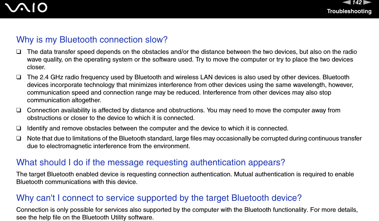 142nNTroubleshootingWhy is my Bluetooth connection slow? ❑The data transfer speed depends on the obstacles and/or the distance between the two devices, but also on the radio wave quality, on the operating system or the software used. Try to move the computer or try to place the two devices closer.❑The 2.4 GHz radio frequency used by Bluetooth and wireless LAN devices is also used by other devices. Bluetooth devices incorporate technology that minimizes interference from other devices using the same wavelength, however, communication speed and connection range may be reduced. Interference from other devices may also stop communication altogether.❑Connection availability is affected by distance and obstructions. You may need to move the computer away from obstructions or closer to the device to which it is connected.❑Identify and remove obstacles between the computer and the device to which it is connected.❑Note that due to limitations of the Bluetooth standard, large files may occasionally be corrupted during continuous transfer due to electromagnetic interference from the environment.  What should I do if the message requesting authentication appears?The target Bluetooth enabled device is requesting connection authentication. Mutual authentication is required to enable Bluetooth communications with this device. Why can&apos;t I connect to service supported by the target Bluetooth device?Connection is only possible for services also supported by the computer with the Bluetooth functionality. For more details, see the help file on the Bluetooth Utility software.  