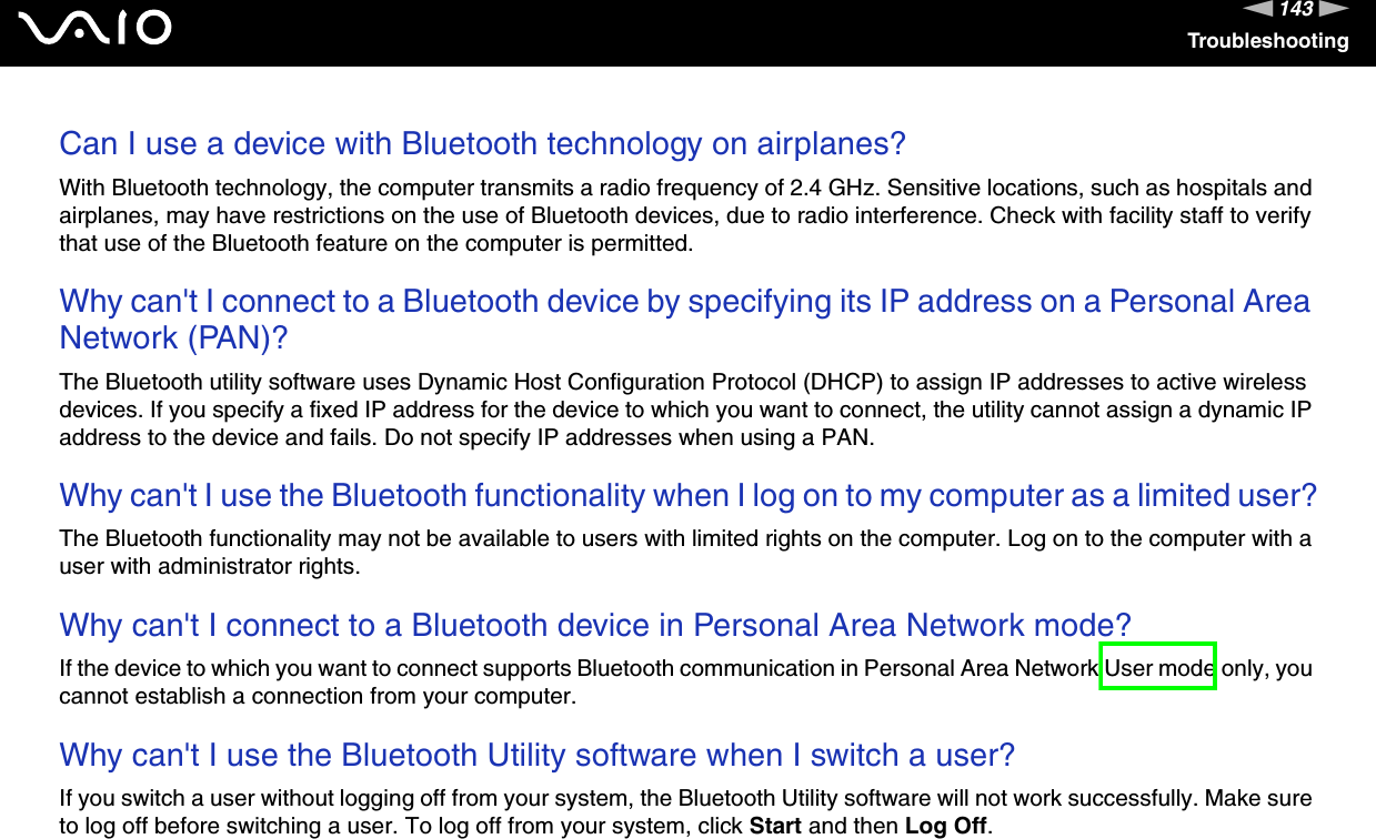 143nNTroubleshootingCan I use a device with Bluetooth technology on airplanes? With Bluetooth technology, the computer transmits a radio frequency of 2.4 GHz. Sensitive locations, such as hospitals and airplanes, may have restrictions on the use of Bluetooth devices, due to radio interference. Check with facility staff to verify that use of the Bluetooth feature on the computer is permitted. Why can&apos;t I connect to a Bluetooth device by specifying its IP address on a Personal Area Network (PAN)?The Bluetooth utility software uses Dynamic Host Configuration Protocol (DHCP) to assign IP addresses to active wireless devices. If you specify a fixed IP address for the device to which you want to connect, the utility cannot assign a dynamic IP address to the device and fails. Do not specify IP addresses when using a PAN. Why can&apos;t I use the Bluetooth functionality when I log on to my computer as a limited user?The Bluetooth functionality may not be available to users with limited rights on the computer. Log on to the computer with a user with administrator rights. Why can&apos;t I connect to a Bluetooth device in Personal Area Network mode?If the device to which you want to connect supports Bluetooth communication in Personal Area Network User mode only, you cannot establish a connection from your computer. Why can&apos;t I use the Bluetooth Utility software when I switch a user?If you switch a user without logging off from your system, the Bluetooth Utility software will not work successfully. Make sure to log off before switching a user. To log off from your system, click Start and then Log Off.  