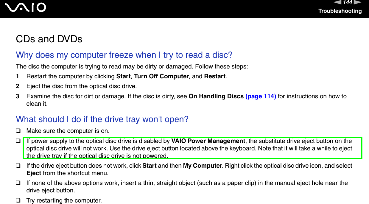 144nNTroubleshootingCDs and DVDsWhy does my computer freeze when I try to read a disc?The disc the computer is trying to read may be dirty or damaged. Follow these steps:1Restart the computer by clicking Start, Turn Off Computer, and Restart.2Eject the disc from the optical disc drive.3Examine the disc for dirt or damage. If the disc is dirty, see On Handling Discs (page 114) for instructions on how to clean it. What should I do if the drive tray won&apos;t open? ❑Make sure the computer is on.❑If power supply to the optical disc drive is disabled by VAIO Power Management, the substitute drive eject button on the optical disc drive will not work. Use the drive eject button located above the keyboard. Note that it will take a while to eject the drive tray if the optical disc drive is not powered.❑If the drive eject button does not work, click Start and then My Computer. Right click the optical disc drive icon, and select Eject from the shortcut menu.❑If none of the above options work, insert a thin, straight object (such as a paper clip) in the manual eject hole near the drive eject button.❑Try restarting the computer. 