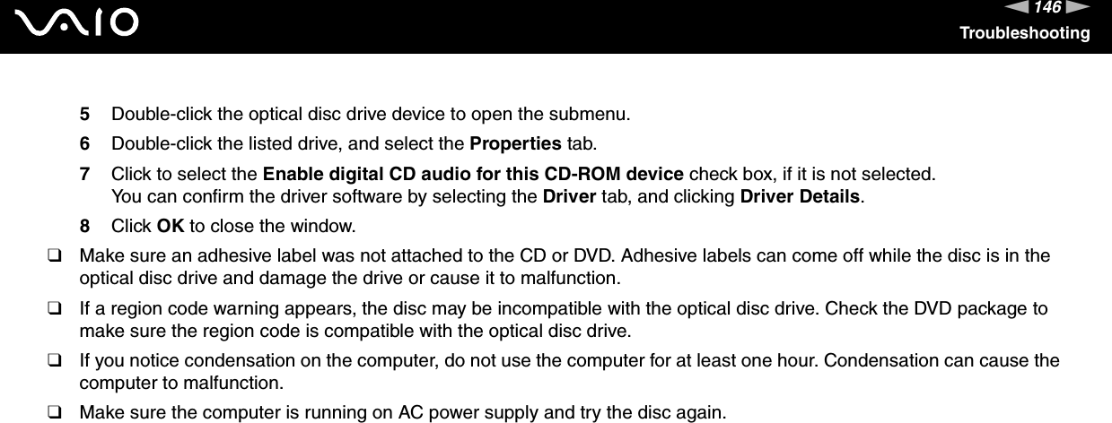 146nNTroubleshooting5Double-click the optical disc drive device to open the submenu.6Double-click the listed drive, and select the Properties tab.7Click to select the Enable digital CD audio for this CD-ROM device check box, if it is not selected.You can confirm the driver software by selecting the Driver tab, and clicking Driver Details.8Click OK to close the window.❑Make sure an adhesive label was not attached to the CD or DVD. Adhesive labels can come off while the disc is in the optical disc drive and damage the drive or cause it to malfunction.❑If a region code warning appears, the disc may be incompatible with the optical disc drive. Check the DVD package to make sure the region code is compatible with the optical disc drive.❑If you notice condensation on the computer, do not use the computer for at least one hour. Condensation can cause the computer to malfunction.❑Make sure the computer is running on AC power supply and try the disc again. 