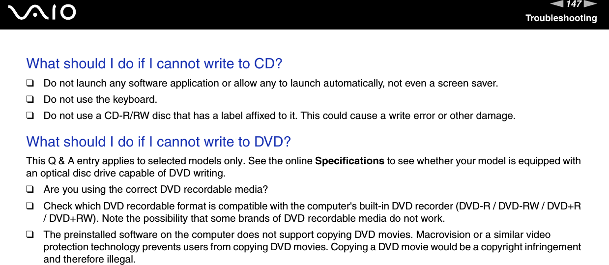 147nNTroubleshootingWhat should I do if I cannot write to CD?❑Do not launch any software application or allow any to launch automatically, not even a screen saver.❑Do not use the keyboard.❑Do not use a CD-R/RW disc that has a label affixed to it. This could cause a write error or other damage. What should I do if I cannot write to DVD?This Q &amp; A entry applies to selected models only. See the online Specifications to see whether your model is equipped with an optical disc drive capable of DVD writing.❑Are you using the correct DVD recordable media?❑Check which DVD recordable format is compatible with the computer&apos;s built-in DVD recorder (DVD-R / DVD-RW / DVD+R / DVD+RW). Note the possibility that some brands of DVD recordable media do not work.❑The preinstalled software on the computer does not support copying DVD movies. Macrovision or a similar video protection technology prevents users from copying DVD movies. Copying a DVD movie would be a copyright infringement and therefore illegal.   