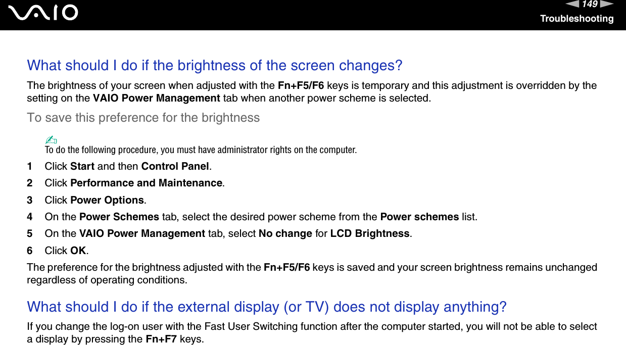 149nNTroubleshootingWhat should I do if the brightness of the screen changes?The brightness of your screen when adjusted with the Fn+F5/F6 keys is temporary and this adjustment is overridden by the setting on the VAIO Power Management tab when another power scheme is selected. To save this preference for the brightness✍To do the following procedure, you must have administrator rights on the computer.1Click Start and then Control Panel.2Click Performance and Maintenance.3Click Power Options.4On the Power Schemes tab, select the desired power scheme from the Power schemes list.5On the VAIO Power Management tab, select No change for LCD Brightness. 6Click OK.The preference for the brightness adjusted with the Fn+F5/F6 keys is saved and your screen brightness remains unchanged regardless of operating conditions. What should I do if the external display (or TV) does not display anything?If you change the log-on user with the Fast User Switching function after the computer started, you will not be able to select a display by pressing the Fn+F7 keys.  