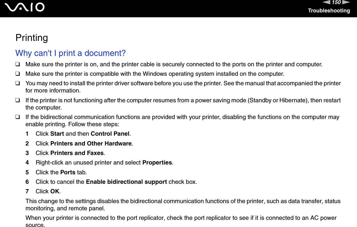150nNTroubleshootingPrintingWhy can&apos;t I print a document? ❑Make sure the printer is on, and the printer cable is securely connected to the ports on the printer and computer.❑Make sure the printer is compatible with the Windows operating system installed on the computer.❑You may need to install the printer driver software before you use the printer. See the manual that accompanied the printer for more information.❑If the printer is not functioning after the computer resumes from a power saving mode (Standby or Hibernate), then restart the computer.❑If the bidirectional communication functions are provided with your printer, disabling the functions on the computer may enable printing. Follow these steps:1Click Start and then Control Panel.2Click Printers and Other Hardware.3Click Printers and Faxes.4Right-click an unused printer and select Properties.5Click the Ports tab.6Click to cancel the Enable bidirectional support check box.7Click OK.This change to the settings disables the bidirectional communication functions of the printer, such as data transfer, status monitoring, and remote panel.When your printer is connected to the port replicator, check the port replicator to see if it is connected to an AC power source.  