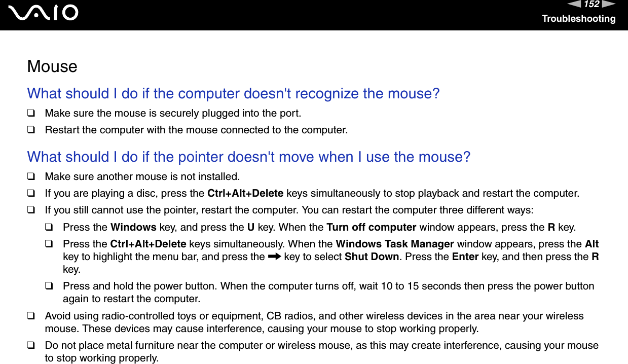 152nNTroubleshootingMouseWhat should I do if the computer doesn&apos;t recognize the mouse? ❑Make sure the mouse is securely plugged into the port.❑Restart the computer with the mouse connected to the computer. What should I do if the pointer doesn&apos;t move when I use the mouse? ❑Make sure another mouse is not installed.❑If you are playing a disc, press the Ctrl+Alt+Delete keys simultaneously to stop playback and restart the computer.❑If you still cannot use the pointer, restart the computer. You can restart the computer three different ways:❑Press the Windows key, and press the U key. When the Turn off computer window appears, press the R key.❑Press the Ctrl+Alt+Delete keys simultaneously. When the Windows Task Manager window appears, press the Alt key to highlight the menu bar, and press the , key to select Shut Down. Press the Enter key, and then press the R key.❑Press and hold the power button. When the computer turns off, wait 10 to 15 seconds then press the power button again to restart the computer.❑Avoid using radio-controlled toys or equipment, CB radios, and other wireless devices in the area near your wireless mouse. These devices may cause interference, causing your mouse to stop working properly.❑Do not place metal furniture near the computer or wireless mouse, as this may create interference, causing your mouse to stop working properly.  