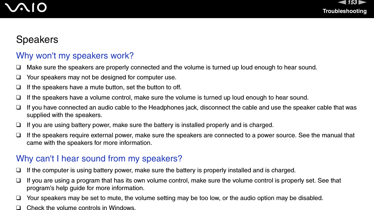 153nNTroubleshootingSpeakersWhy won&apos;t my speakers work? ❑Make sure the speakers are properly connected and the volume is turned up loud enough to hear sound.❑Your speakers may not be designed for computer use.❑If the speakers have a mute button, set the button to off.❑If the speakers have a volume control, make sure the volume is turned up loud enough to hear sound.❑If you have connected an audio cable to the Headphones jack, disconnect the cable and use the speaker cable that was supplied with the speakers.❑If you are using battery power, make sure the battery is installed properly and is charged.❑If the speakers require external power, make sure the speakers are connected to a power source. See the manual that came with the speakers for more information. Why can&apos;t I hear sound from my speakers? ❑If the computer is using battery power, make sure the battery is properly installed and is charged.❑If you are using a program that has its own volume control, make sure the volume control is properly set. See that program&apos;s help guide for more information.❑Your speakers may be set to mute, the volume setting may be too low, or the audio option may be disabled. ❑Check the volume controls in Windows.  