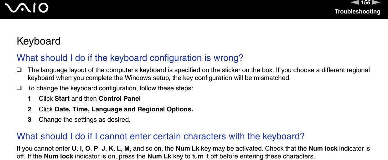 156nNTroubleshootingKeyboardWhat should I do if the keyboard configuration is wrong?❑The language layout of the computer&apos;s keyboard is specified on the sticker on the box. If you choose a different regional keyboard when you complete the Windows setup, the key configuration will be mismatched.❑To change the keyboard configuration, follow these steps:1Click Start and then Control Panel2Click Date, Time, Language and Regional Options.3Change the settings as desired. What should I do if I cannot enter certain characters with the keyboard?If you cannot enter U, I, O, P, J, K, L, M, and so on, the Num Lk key may be activated. Check that the Num lock indicator is off. If the Num lock indicator is on, press the Num Lk key to turn it off before entering these characters.  