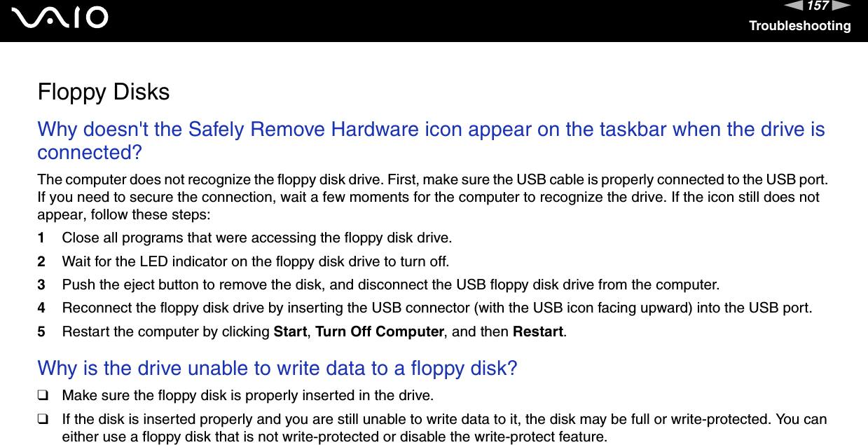 157nNTroubleshootingFloppy DisksWhy doesn&apos;t the Safely Remove Hardware icon appear on the taskbar when the drive is connected? The computer does not recognize the floppy disk drive. First, make sure the USB cable is properly connected to the USB port. If you need to secure the connection, wait a few moments for the computer to recognize the drive. If the icon still does not appear, follow these steps:1Close all programs that were accessing the floppy disk drive. 2Wait for the LED indicator on the floppy disk drive to turn off. 3Push the eject button to remove the disk, and disconnect the USB floppy disk drive from the computer.4Reconnect the floppy disk drive by inserting the USB connector (with the USB icon facing upward) into the USB port.5Restart the computer by clicking Start, Turn Off Computer, and then Restart.  Why is the drive unable to write data to a floppy disk? ❑Make sure the floppy disk is properly inserted in the drive. ❑If the disk is inserted properly and you are still unable to write data to it, the disk may be full or write-protected. You can either use a floppy disk that is not write-protected or disable the write-protect feature.  