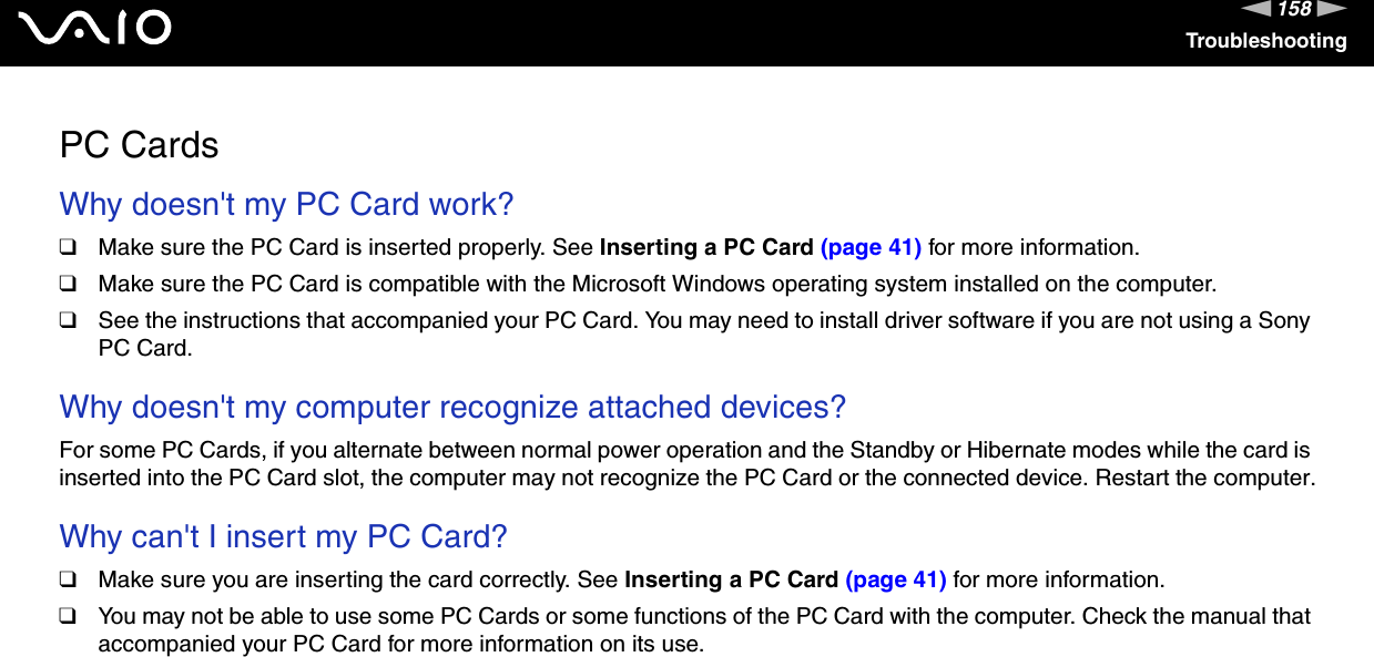158nNTroubleshootingPC CardsWhy doesn&apos;t my PC Card work? ❑Make sure the PC Card is inserted properly. See Inserting a PC Card (page 41) for more information.❑Make sure the PC Card is compatible with the Microsoft Windows operating system installed on the computer.❑See the instructions that accompanied your PC Card. You may need to install driver software if you are not using a Sony PC Card. Why doesn&apos;t my computer recognize attached devices? For some PC Cards, if you alternate between normal power operation and the Standby or Hibernate modes while the card is inserted into the PC Card slot, the computer may not recognize the PC Card or the connected device. Restart the computer. Why can&apos;t I insert my PC Card? ❑Make sure you are inserting the card correctly. See Inserting a PC Card (page 41) for more information.❑You may not be able to use some PC Cards or some functions of the PC Card with the computer. Check the manual that accompanied your PC Card for more information on its use.  