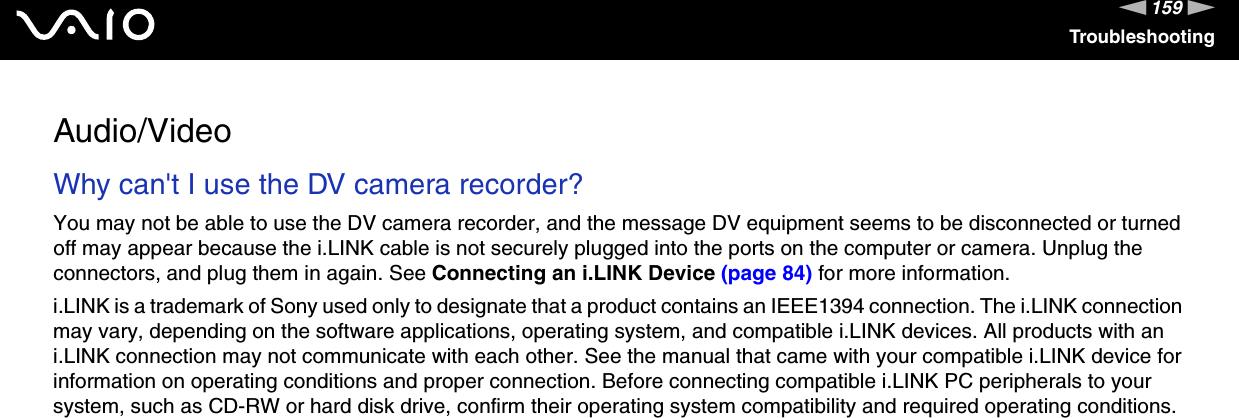 159nNTroubleshootingAudio/VideoWhy can&apos;t I use the DV camera recorder? You may not be able to use the DV camera recorder, and the message DV equipment seems to be disconnected or turned off may appear because the i.LINK cable is not securely plugged into the ports on the computer or camera. Unplug the connectors, and plug them in again. See Connecting an i.LINK Device (page 84) for more information.i.LINK is a trademark of Sony used only to designate that a product contains an IEEE1394 connection. The i.LINK connection may vary, depending on the software applications, operating system, and compatible i.LINK devices. All products with an i.LINK connection may not communicate with each other. See the manual that came with your compatible i.LINK device for information on operating conditions and proper connection. Before connecting compatible i.LINK PC peripherals to your system, such as CD-RW or hard disk drive, confirm their operating system compatibility and required operating conditions.  