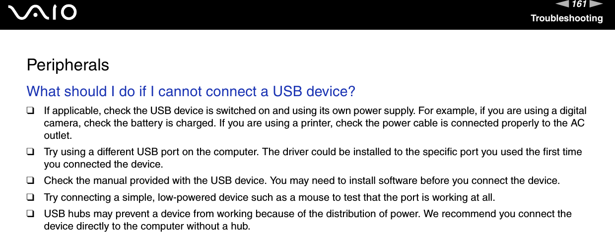 161nNTroubleshootingPeripheralsWhat should I do if I cannot connect a USB device?❑If applicable, check the USB device is switched on and using its own power supply. For example, if you are using a digital camera, check the battery is charged. If you are using a printer, check the power cable is connected properly to the AC outlet.❑Try using a different USB port on the computer. The driver could be installed to the specific port you used the first time you connected the device.❑Check the manual provided with the USB device. You may need to install software before you connect the device.❑Try connecting a simple, low-powered device such as a mouse to test that the port is working at all.❑USB hubs may prevent a device from working because of the distribution of power. We recommend you connect the device directly to the computer without a hub.  