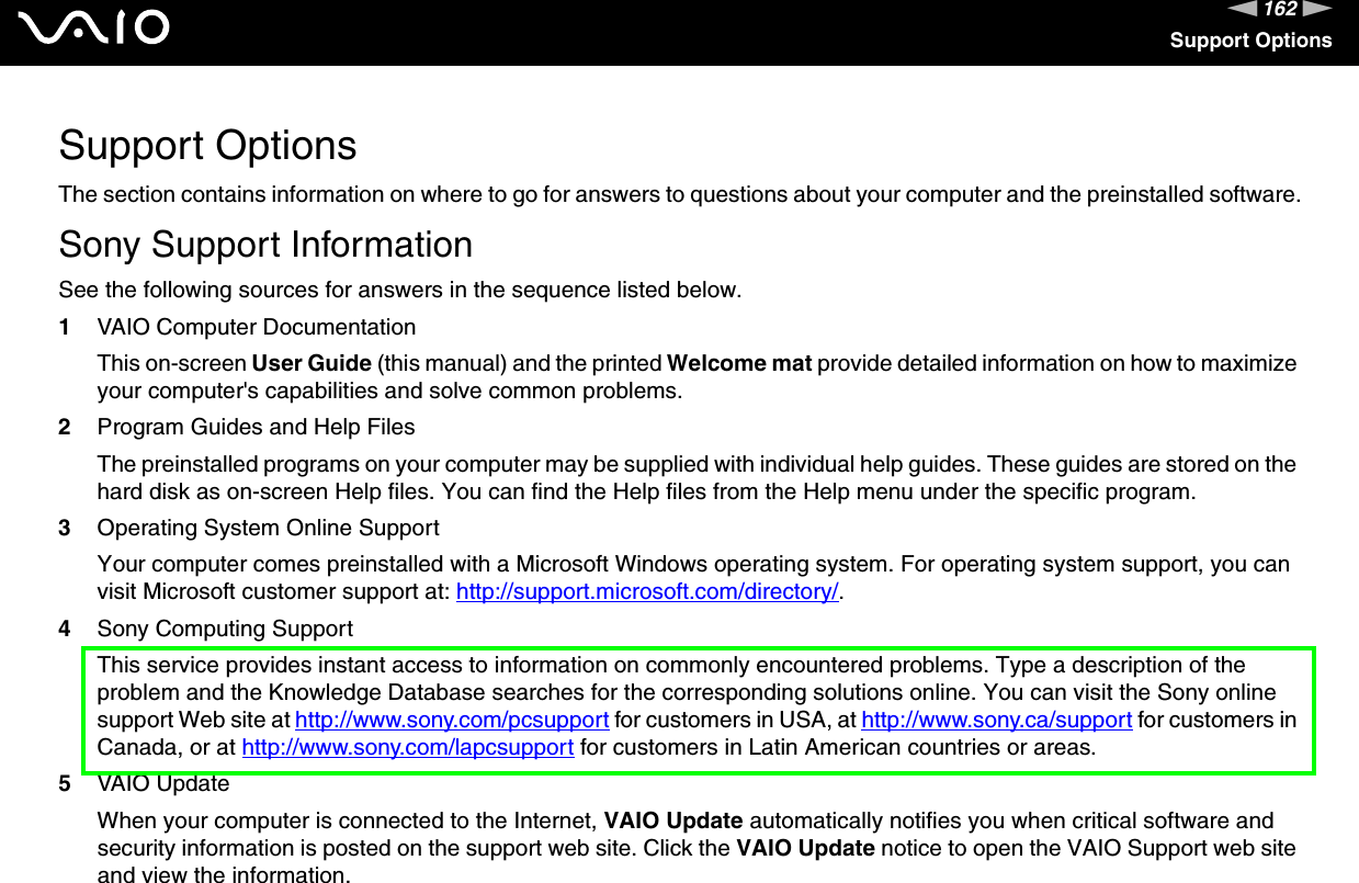 162nNSupport OptionsSupport OptionsThe section contains information on where to go for answers to questions about your computer and the preinstalled software.Sony Support InformationSee the following sources for answers in the sequence listed below.1VAIO Computer DocumentationThis on-screen User Guide (this manual) and the printed Welcome mat provide detailed information on how to maximize your computer&apos;s capabilities and solve common problems.2Program Guides and Help FilesThe preinstalled programs on your computer may be supplied with individual help guides. These guides are stored on the hard disk as on-screen Help files. You can find the Help files from the Help menu under the specific program.3Operating System Online SupportYour computer comes preinstalled with a Microsoft Windows operating system. For operating system support, you can visit Microsoft customer support at: http://support.microsoft.com/directory/.4Sony Computing Support This service provides instant access to information on commonly encountered problems. Type a description of the problem and the Knowledge Database searches for the corresponding solutions online. You can visit the Sony online support Web site at http://www.sony.com/pcsupport for customers in USA, at http://www.sony.ca/support for customers in Canada, or at http://www.sony.com/lapcsupport for customers in Latin American countries or areas.5VAIO UpdateWhen your computer is connected to the Internet, VAIO Update automatically notifies you when critical software and security information is posted on the support web site. Click the VAIO Update notice to open the VAIO Support web site and view the information.