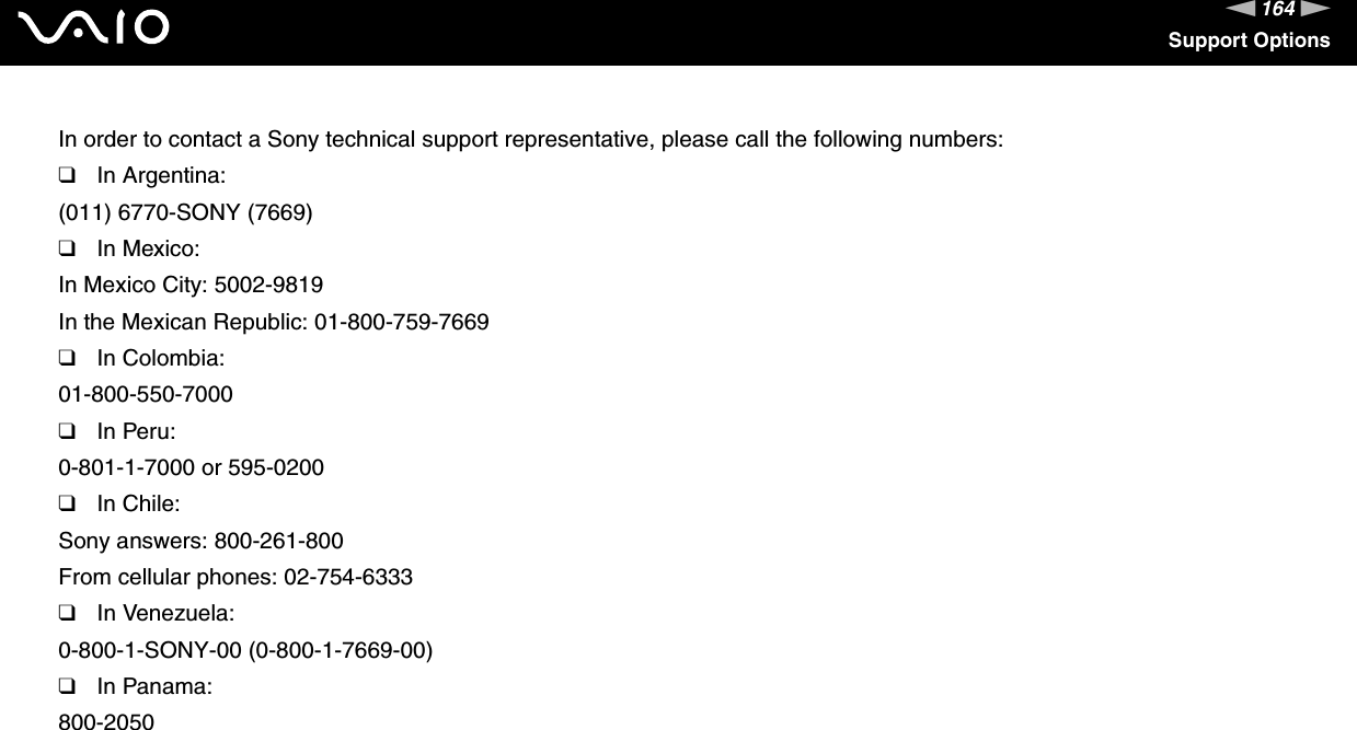 164nNSupport OptionsIn order to contact a Sony technical support representative, please call the following numbers:❑In Argentina:(011) 6770-SONY (7669)❑In Mexico:In Mexico City: 5002-9819In the Mexican Republic: 01-800-759-7669❑In Colombia:01-800-550-7000❑In Peru:0-801-1-7000 or 595-0200❑In Chile:Sony answers: 800-261-800From cellular phones: 02-754-6333❑In Venezuela:0-800-1-SONY-00 (0-800-1-7669-00)❑In Panama:800-2050 