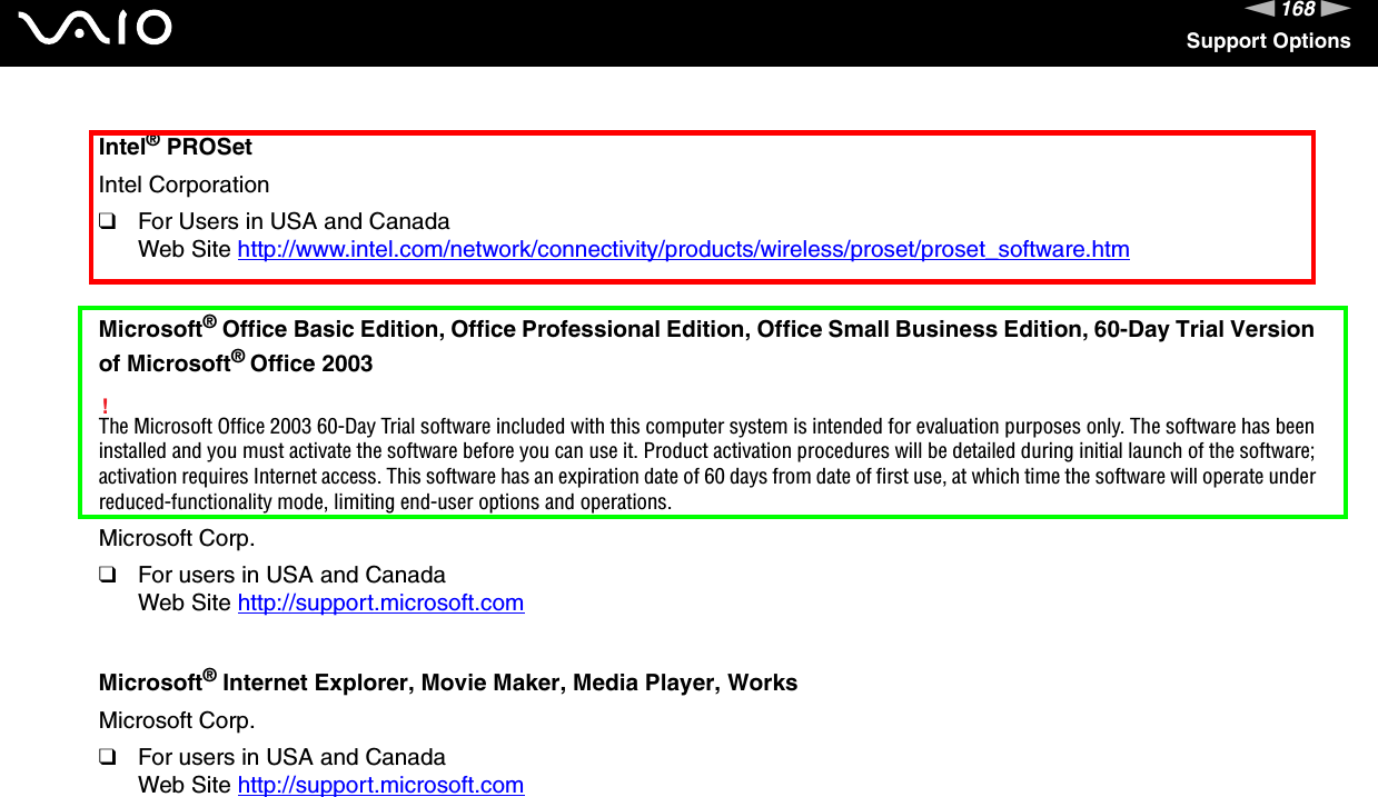 168nNSupport OptionsIntel® PROSetIntel Corporation❑For Users in USA and CanadaWeb Site http://www.intel.com/network/connectivity/products/wireless/proset/proset_software.htm Microsoft® Office Basic Edition, Office Professional Edition, Office Small Business Edition, 60-Day Trial Version of Microsoft® Office 2003!The Microsoft Office 2003 60-Day Trial software included with this computer system is intended for evaluation purposes only. The software has been installed and you must activate the software before you can use it. Product activation procedures will be detailed during initial launch of the software; activation requires Internet access. This software has an expiration date of 60 days from date of first use, at which time the software will operate under reduced-functionality mode, limiting end-user options and operations.Microsoft Corp.❑For users in USA and CanadaWeb Site http://support.microsoft.com Microsoft® Internet Explorer, Movie Maker, Media Player, WorksMicrosoft Corp.❑For users in USA and CanadaWeb Site http://support.microsoft.com 