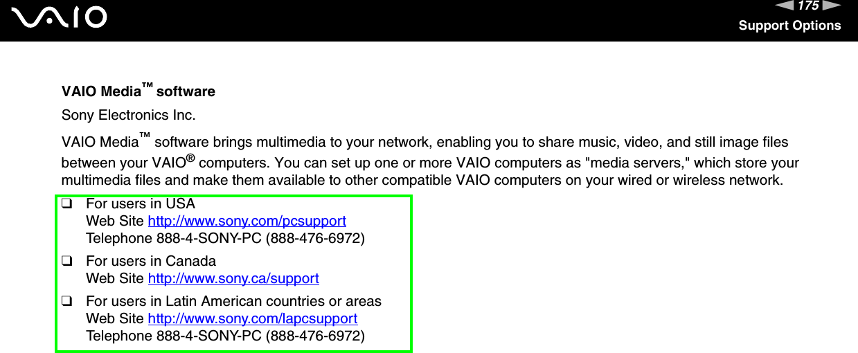 175nNSupport OptionsVAIO Media™ softwareSony Electronics Inc.VAIO Media™ software brings multimedia to your network, enabling you to share music, video, and still image files between your VAIO® computers. You can set up one or more VAIO computers as &quot;media servers,&quot; which store your multimedia files and make them available to other compatible VAIO computers on your wired or wireless network. ❑For users in USAWeb Site http://www.sony.com/pcsupport Telephone 888-4-SONY-PC (888-476-6972)❑For users in CanadaWeb Site http://www.sony.ca/support ❑For users in Latin American countries or areasWeb Site http://www.sony.com/lapcsupport Telephone 888-4-SONY-PC (888-476-6972)
