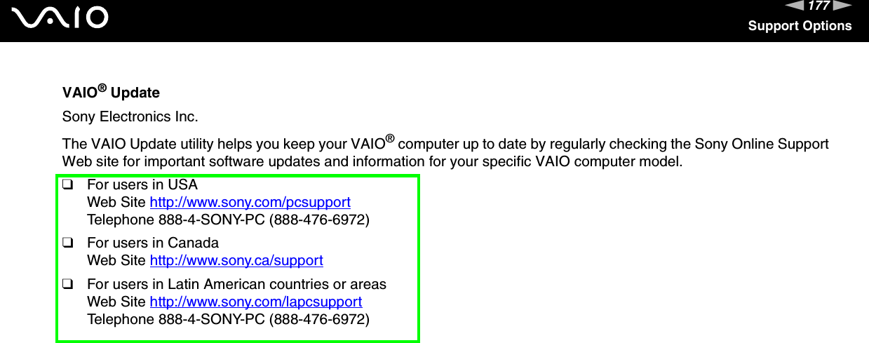 177nNSupport OptionsVAIO® UpdateSony Electronics Inc.The VAIO Update utility helps you keep your VAIO® computer up to date by regularly checking the Sony Online Support Web site for important software updates and information for your specific VAIO computer model.❑For users in USAWeb Site http://www.sony.com/pcsupport Telephone 888-4-SONY-PC (888-476-6972)❑For users in CanadaWeb Site http://www.sony.ca/support ❑For users in Latin American countries or areasWeb Site http://www.sony.com/lapcsupport Telephone 888-4-SONY-PC (888-476-6972)