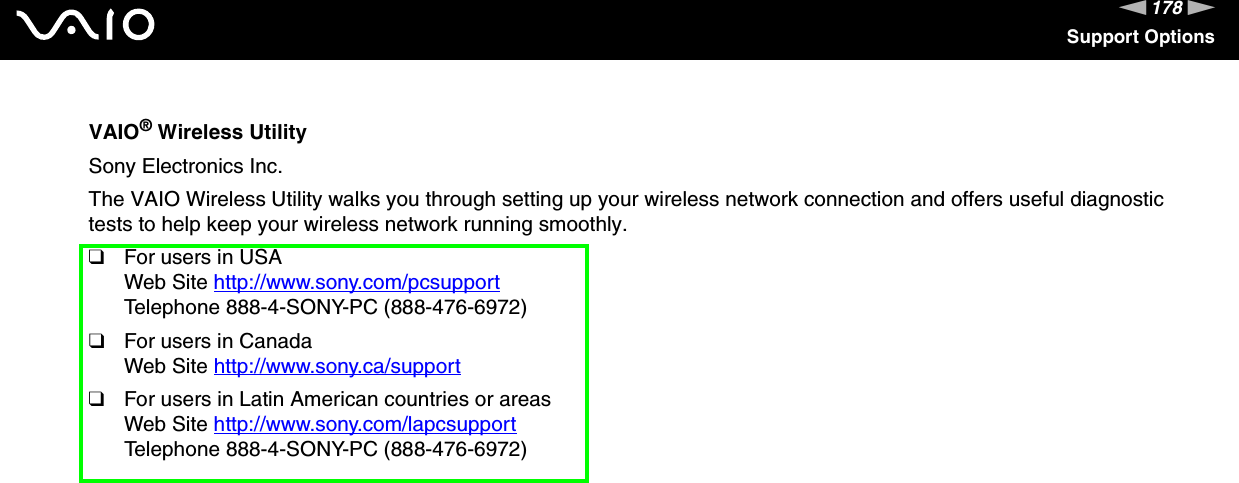 178nNSupport OptionsVAIO® Wireless UtilitySony Electronics Inc.The VAIO Wireless Utility walks you through setting up your wireless network connection and offers useful diagnostic tests to help keep your wireless network running smoothly.❑For users in USAWeb Site http://www.sony.com/pcsupport Telephone 888-4-SONY-PC (888-476-6972)❑For users in CanadaWeb Site http://www.sony.ca/support ❑For users in Latin American countries or areasWeb Site http://www.sony.com/lapcsupport Telephone 888-4-SONY-PC (888-476-6972)