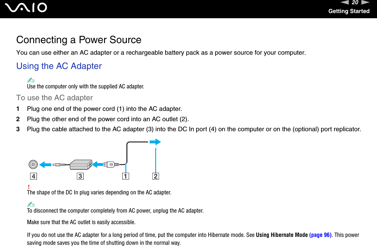 20nNGetting StartedConnecting a Power SourceYou can use either an AC adapter or a rechargeable battery pack as a power source for your computer.Using the AC Adapter✍Use the computer only with the supplied AC adapter.To use the AC adapter1Plug one end of the power cord (1) into the AC adapter.2Plug the other end of the power cord into an AC outlet (2).3Plug the cable attached to the AC adapter (3) into the DC In port (4) on the computer or on the (optional) port replicator.!The shape of the DC In plug varies depending on the AC adapter.✍To disconnect the computer completely from AC power, unplug the AC adapter.Make sure that the AC outlet is easily accessible.If you do not use the AC adapter for a long period of time, put the computer into Hibernate mode. See Using Hibernate Mode (page 96). This power saving mode saves you the time of shutting down in the normal way.