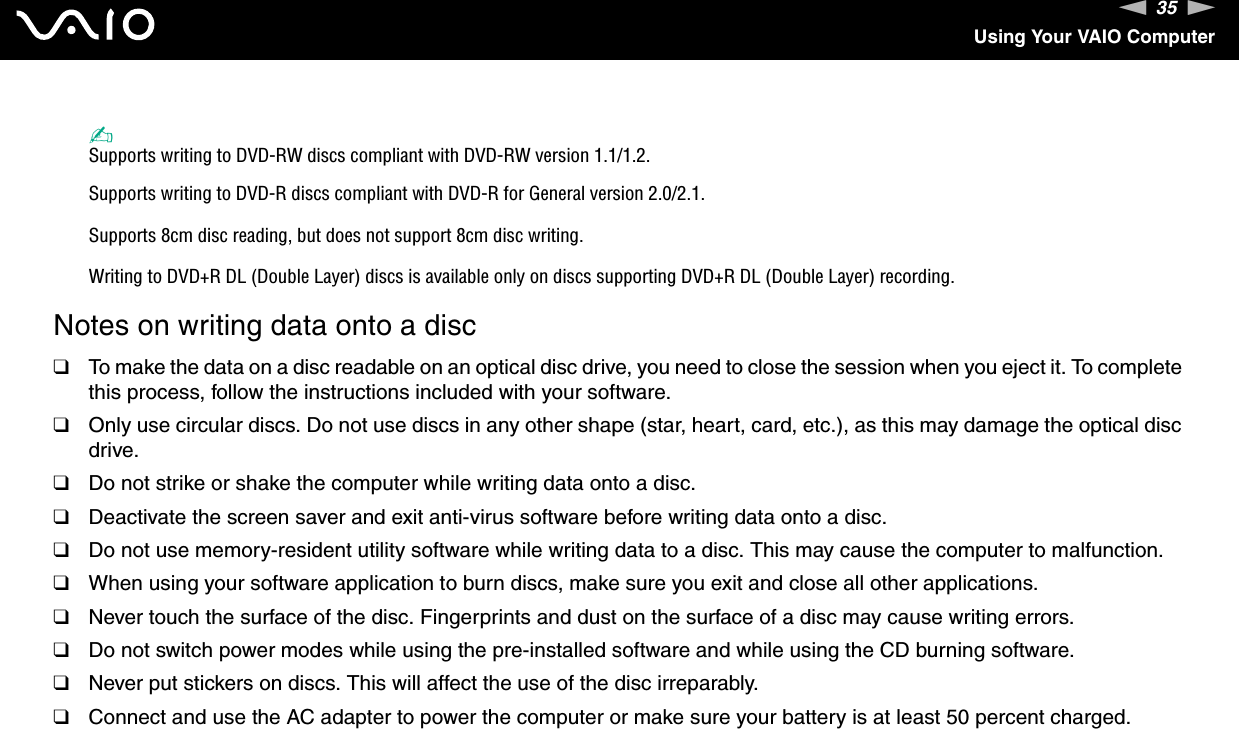 35nNUsing Your VAIO Computer✍Supports writing to DVD-RW discs compliant with DVD-RW version 1.1/1.2.Supports writing to DVD-R discs compliant with DVD-R for General version 2.0/2.1.Supports 8cm disc reading, but does not support 8cm disc writing.Writing to DVD+R DL (Double Layer) discs is available only on discs supporting DVD+R DL (Double Layer) recording.Notes on writing data onto a disc❑To make the data on a disc readable on an optical disc drive, you need to close the session when you eject it. To complete this process, follow the instructions included with your software.❑Only use circular discs. Do not use discs in any other shape (star, heart, card, etc.), as this may damage the optical disc drive.❑Do not strike or shake the computer while writing data onto a disc.❑Deactivate the screen saver and exit anti-virus software before writing data onto a disc.❑Do not use memory-resident utility software while writing data to a disc. This may cause the computer to malfunction.❑When using your software application to burn discs, make sure you exit and close all other applications.❑Never touch the surface of the disc. Fingerprints and dust on the surface of a disc may cause writing errors.❑Do not switch power modes while using the pre-installed software and while using the CD burning software.❑Never put stickers on discs. This will affect the use of the disc irreparably.❑Connect and use the AC adapter to power the computer or make sure your battery is at least 50 percent charged.