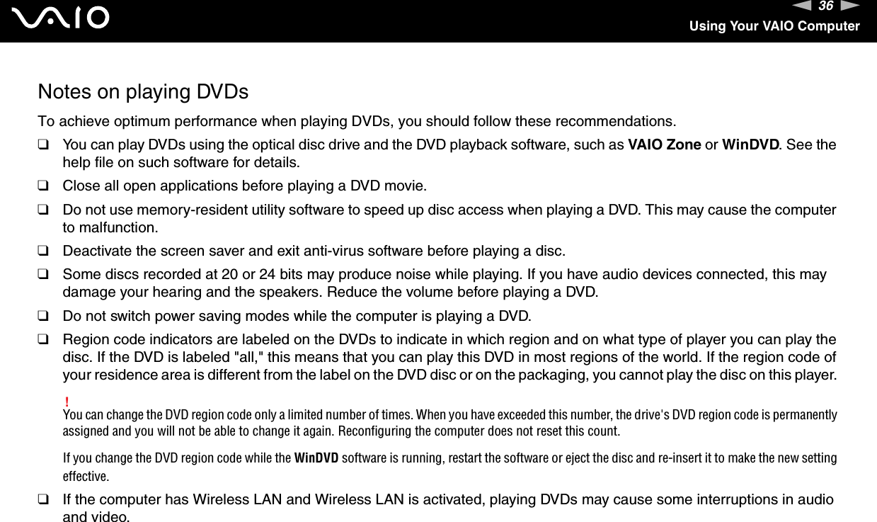 36nNUsing Your VAIO ComputerNotes on playing DVDsTo achieve optimum performance when playing DVDs, you should follow these recommendations.❑You can play DVDs using the optical disc drive and the DVD playback software, such as VAIO Zone or WinDVD. See the help file on such software for details.❑Close all open applications before playing a DVD movie.❑Do not use memory-resident utility software to speed up disc access when playing a DVD. This may cause the computer to malfunction.❑Deactivate the screen saver and exit anti-virus software before playing a disc.❑Some discs recorded at 20 or 24 bits may produce noise while playing. If you have audio devices connected, this may damage your hearing and the speakers. Reduce the volume before playing a DVD.❑Do not switch power saving modes while the computer is playing a DVD.❑Region code indicators are labeled on the DVDs to indicate in which region and on what type of player you can play the disc. If the DVD is labeled &quot;all,&quot; this means that you can play this DVD in most regions of the world. If the region code of your residence area is different from the label on the DVD disc or on the packaging, you cannot play the disc on this player. !You can change the DVD region code only a limited number of times. When you have exceeded this number, the drive&apos;s DVD region code is permanently assigned and you will not be able to change it again. Reconfiguring the computer does not reset this count.If you change the DVD region code while the WinDVD software is running, restart the software or eject the disc and re-insert it to make the new setting effective.❑If the computer has Wireless LAN and Wireless LAN is activated, playing DVDs may cause some interruptions in audio and video.