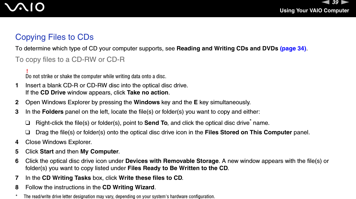 39nNUsing Your VAIO ComputerCopying Files to CDsTo determine which type of CD your computer supports, see Reading and Writing CDs and DVDs (page 34).To copy files to a CD-RW or CD-R!Do not strike or shake the computer while writing data onto a disc.1Insert a blank CD-R or CD-RW disc into the optical disc drive.If the CD Drive window appears, click Take no action.2Open Windows Explorer by pressing the Windows key and the E key simultaneously.3In the Folders panel on the left, locate the file(s) or folder(s) you want to copy and either:❑Right-click the file(s) or folder(s), point to Send To, and click the optical disc drive* name.❑Drag the file(s) or folder(s) onto the optical disc drive icon in the Files Stored on This Computer panel.4Close Windows Explorer.5Click Start and then My Computer.6Click the optical disc drive icon under Devices with Removable Storage. A new window appears with the file(s) or folder(s) you want to copy listed under Files Ready to Be Written to the CD.7In the CD Writing Tasks box, click Write these files to CD. 8Follow the instructions in the CD Writing Wizard.* The read/write drive letter designation may vary, depending on your system&apos;s hardware configuration. 