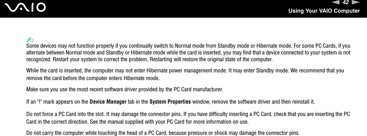 42nNUsing Your VAIO Computer✍Some devices may not function properly if you continually switch to Normal mode from Standby mode or Hibernate mode. For some PC Cards, if you alternate between Normal mode and Standby or Hibernate mode while the card is inserted, you may find that a device connected to your system is not recognized. Restart your system to correct the problem. Restarting will restore the original state of the computer.While the card is inserted, the computer may not enter Hibernate power management mode. It may enter Standby mode. We recommend that you remove the card before the computer enters Hibernate mode.Make sure you use the most recent software driver provided by the PC Card manufacturer.If an &quot;!&quot; mark appears on the Device Manager tab in the System Properties window, remove the software driver and then reinstall it.Do not force a PC Card into the slot. It may damage the connector pins. If you have difficulty inserting a PC Card, check that you are inserting the PC Card in the correct direction. See the manual supplied with your PC Card for more information on use.Do not carry the computer while touching the head of a PC Card, because pressure or shock may damage the connector pins. 