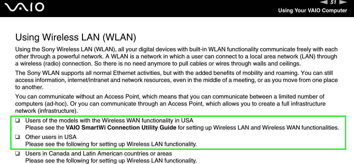 51nNUsing Your VAIO ComputerUsing Wireless LAN (WLAN)Using the Sony Wireless LAN (WLAN), all your digital devices with built-in WLAN functionality communicate freely with each other through a powerful network. A WLAN is a network in which a user can connect to a local area network (LAN) through a wireless (radio) connection. So there is no need anymore to pull cables or wires through walls and ceilings.The Sony WLAN supports all normal Ethernet activities, but with the added benefits of mobility and roaming. You can still access information, internet/intranet and network resources, even in the middle of a meeting, or as you move from one place to another.You can communicate without an Access Point, which means that you can communicate between a limited number of computers (ad-hoc). Or you can communicate through an Access Point, which allows you to create a full infrastructure network (infrastructure).❑Users of the models with the Wireless WAN functionality in USAPlease see the VAIO SmartWi Connection Utility Guide for setting up Wireless LAN and Wireless WAN functionalities.❑Other users in USAPlease see the following for setting up Wireless LAN functionality.❑Users in Canada and Latin American countries or areasPlease see the following for setting up Wireless LAN functionality.