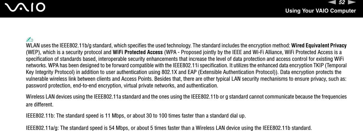 52nNUsing Your VAIO Computer✍WLAN uses the IEEE802.11b/g standard, which specifies the used technology. The standard includes the encryption method: Wired Equivalent Privacy (WEP), which is a security protocol and WiFi Protected Access (WPA - Proposed jointly by the IEEE and Wi-Fi Alliance, WiFi Protected Access is a specification of standards based, interoperable security enhancements that increase the level of data protection and access control for existing WiFi networks. WPA has been designed to be forward compatible with the IEEE802.11i specification. It utilizes the enhanced data encryption TKIP (Temporal Key Integrity Protocol) in addition to user authentication using 802.1X and EAP (Extensible Authentication Protocol)). Data encryption protects the vulnerable wireless link between clients and Access Points. Besides that, there are other typical LAN security mechanisms to ensure privacy, such as: password protection, end-to-end encryption, virtual private networks, and authentication.Wireless LAN devices using the IEEE802.11a standard and the ones using the IEEE802.11b or g standard cannot communicate because the frequencies are different.IEEE802.11b: The standard speed is 11 Mbps, or about 30 to 100 times faster than a standard dial up.IEEE802.11a/g: The standard speed is 54 Mbps, or about 5 times faster than a Wireless LAN device using the IEEE802.11b standard.