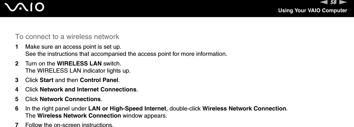 58nNUsing Your VAIO ComputerTo connect to a wireless network1Make sure an access point is set up.See the instructions that accompanied the access point for more information.2Turn on the WIRELESS LAN switch.The WIRELESS LAN indicator lights up.3Click Start and then Control Panel.4Click Network and Internet Connections.5Click Network Connections.6In the right panel under LAN or High-Speed Internet, double-click Wireless Network Connection.The Wireless Network Connection window appears.7Follow the on-screen instructions.