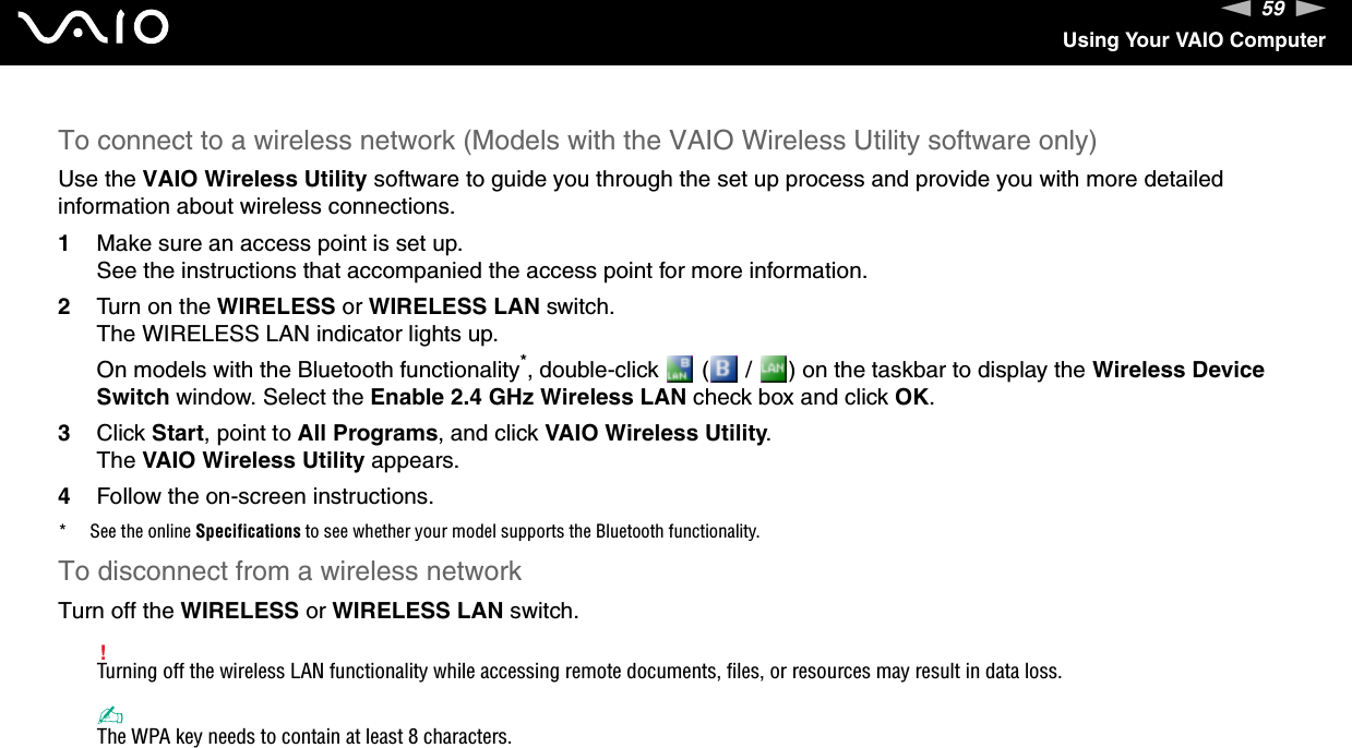 59nNUsing Your VAIO ComputerTo connect to a wireless network (Models with the VAIO Wireless Utility software only)Use the VAIO Wireless Utility software to guide you through the set up process and provide you with more detailed information about wireless connections.1Make sure an access point is set up.See the instructions that accompanied the access point for more information.2Turn on the WIRELESS or WIRELESS LAN switch.The WIRELESS LAN indicator lights up.On models with the Bluetooth functionality*, double-click   (  /  ) on the taskbar to display the Wireless Device Switch window. Select the Enable 2.4 GHz Wireless LAN check box and click OK.3Click Start, point to All Programs, and click VAIO Wireless Utility.The VAIO Wireless Utility appears.4Follow the on-screen instructions.* See the online Specifications to see whether your model supports the Bluetooth functionality.To disconnect from a wireless networkTurn off the WIRELESS or WIRELESS LAN switch.!Turning off the wireless LAN functionality while accessing remote documents, files, or resources may result in data loss.✍The WPA key needs to contain at least 8 characters. 