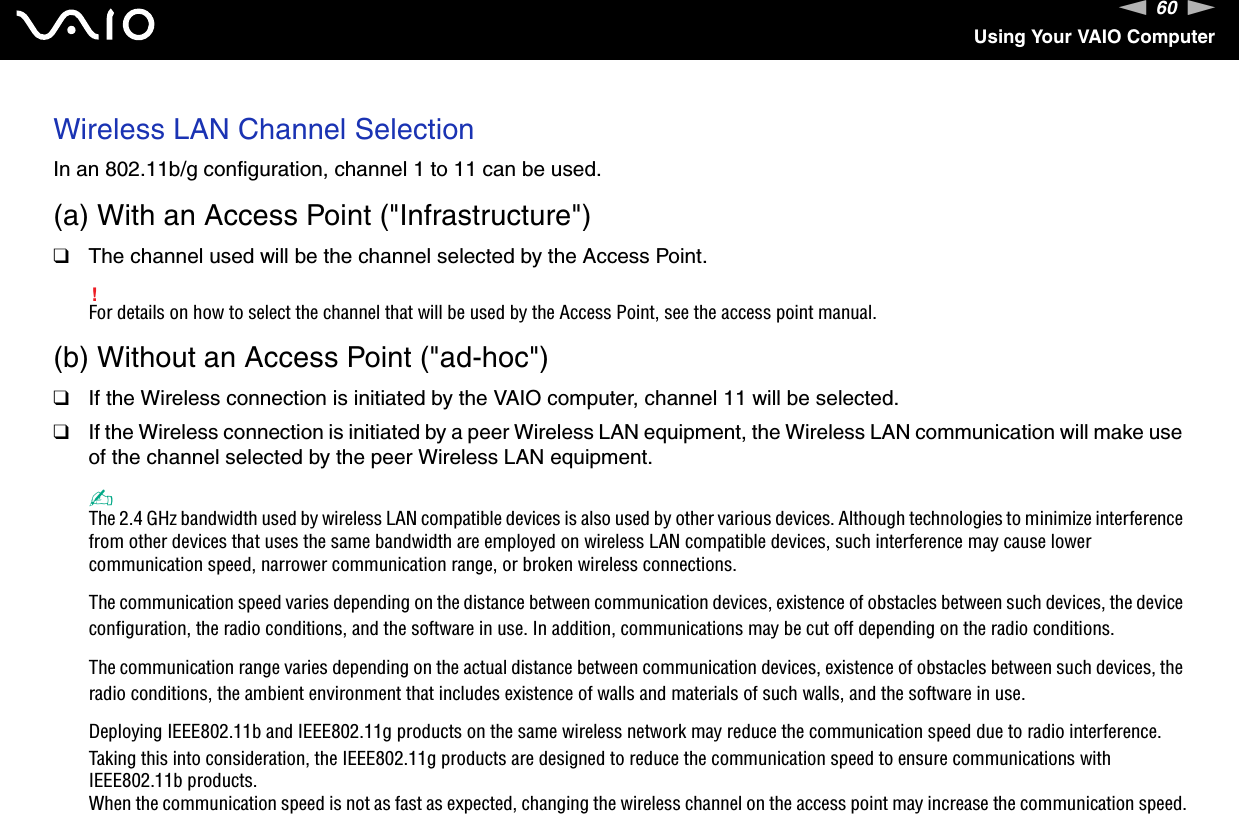 60nNUsing Your VAIO ComputerWireless LAN Channel SelectionIn an 802.11b/g configuration, channel 1 to 11 can be used.(a) With an Access Point (&quot;Infrastructure&quot;)❑The channel used will be the channel selected by the Access Point.!For details on how to select the channel that will be used by the Access Point, see the access point manual.(b) Without an Access Point (&quot;ad-hoc&quot;)❑If the Wireless connection is initiated by the VAIO computer, channel 11 will be selected.❑If the Wireless connection is initiated by a peer Wireless LAN equipment, the Wireless LAN communication will make use of the channel selected by the peer Wireless LAN equipment.✍The 2.4 GHz bandwidth used by wireless LAN compatible devices is also used by other various devices. Although technologies to minimize interference from other devices that uses the same bandwidth are employed on wireless LAN compatible devices, such interference may cause lower communication speed, narrower communication range, or broken wireless connections.The communication speed varies depending on the distance between communication devices, existence of obstacles between such devices, the device configuration, the radio conditions, and the software in use. In addition, communications may be cut off depending on the radio conditions.The communication range varies depending on the actual distance between communication devices, existence of obstacles between such devices, the radio conditions, the ambient environment that includes existence of walls and materials of such walls, and the software in use.Deploying IEEE802.11b and IEEE802.11g products on the same wireless network may reduce the communication speed due to radio interference. Taking this into consideration, the IEEE802.11g products are designed to reduce the communication speed to ensure communications with IEEE802.11b products.When the communication speed is not as fast as expected, changing the wireless channel on the access point may increase the communication speed.