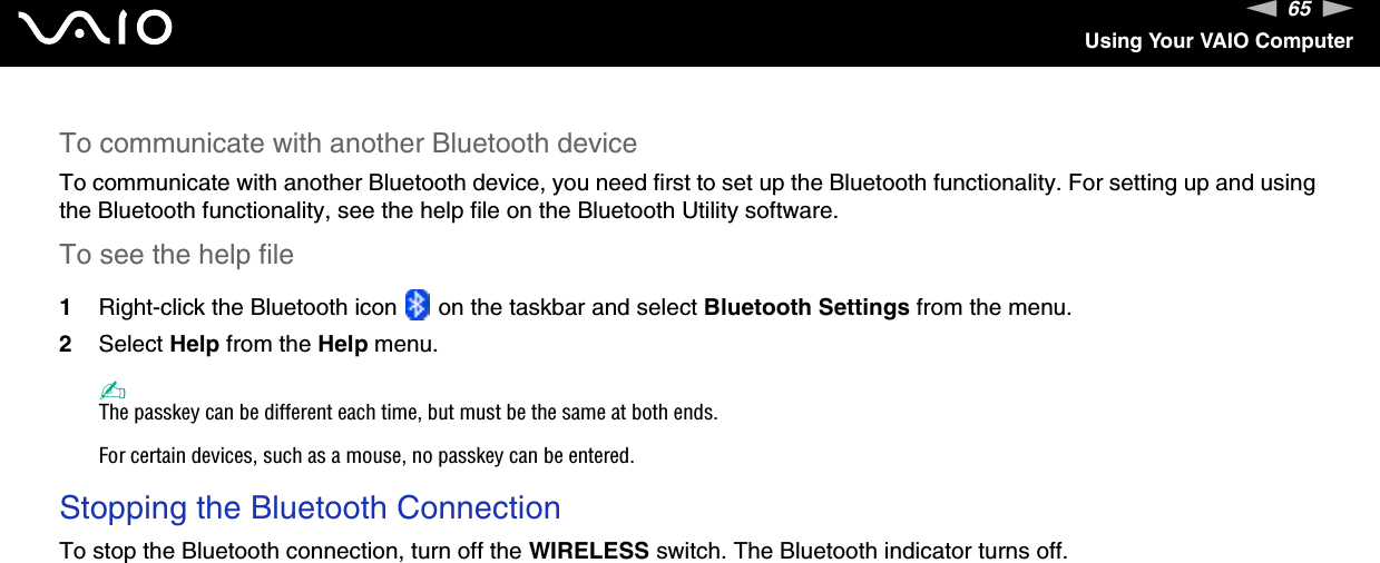 65nNUsing Your VAIO ComputerTo communicate with another Bluetooth deviceTo communicate with another Bluetooth device, you need first to set up the Bluetooth functionality. For setting up and using the Bluetooth functionality, see the help file on the Bluetooth Utility software.To see the help file1Right-click the Bluetooth icon   on the taskbar and select Bluetooth Settings from the menu.2Select Help from the Help menu.✍The passkey can be different each time, but must be the same at both ends.For certain devices, such as a mouse, no passkey can be entered.Stopping the Bluetooth ConnectionTo stop the Bluetooth connection, turn off the WIRELESS switch. The Bluetooth indicator turns off. 