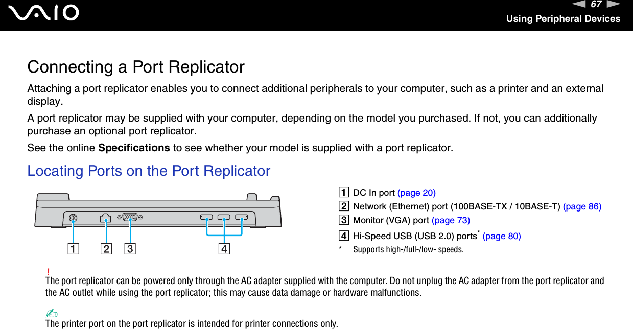 67nNUsing Peripheral DevicesConnecting a Port ReplicatorAttaching a port replicator enables you to connect additional peripherals to your computer, such as a printer and an external display.A port replicator may be supplied with your computer, depending on the model you purchased. If not, you can additionally purchase an optional port replicator.See the online Specifications to see whether your model is supplied with a port replicator.Locating Ports on the Port Replicator!The port replicator can be powered only through the AC adapter supplied with the computer. Do not unplug the AC adapter from the port replicator and the AC outlet while using the port replicator; this may cause data damage or hardware malfunctions.✍The printer port on the port replicator is intended for printer connections only. ADC In port (page 20)BNetwork (Ethernet) port (100BASE-TX / 10BASE-T) (page 86)CMonitor (VGA) port (page 73)DHi-Speed USB (USB 2.0) ports* (page 80)* Supports high-/full-/low- speeds.