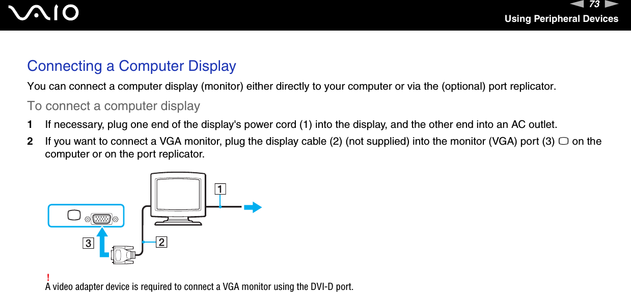 73nNUsing Peripheral DevicesConnecting a Computer DisplayYou can connect a computer display (monitor) either directly to your computer or via the (optional) port replicator.To connect a computer display1If necessary, plug one end of the display&apos;s power cord (1) into the display, and the other end into an AC outlet.2If you want to connect a VGA monitor, plug the display cable (2) (not supplied) into the monitor (VGA) port (3) a on the computer or on the port replicator.!A video adapter device is required to connect a VGA monitor using the DVI-D port. 