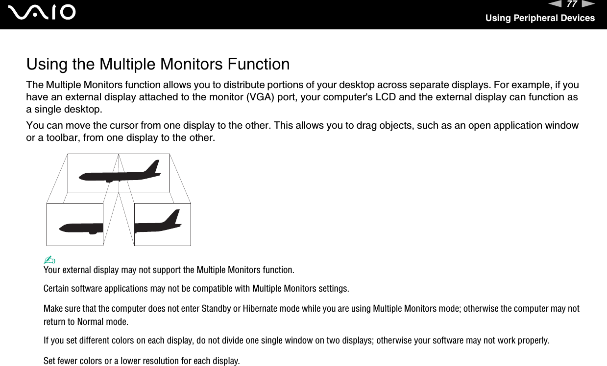 77nNUsing Peripheral DevicesUsing the Multiple Monitors FunctionThe Multiple Monitors function allows you to distribute portions of your desktop across separate displays. For example, if you have an external display attached to the monitor (VGA) port, your computer&apos;s LCD and the external display can function as a single desktop.You can move the cursor from one display to the other. This allows you to drag objects, such as an open application window or a toolbar, from one display to the other.✍Your external display may not support the Multiple Monitors function.Certain software applications may not be compatible with Multiple Monitors settings.Make sure that the computer does not enter Standby or Hibernate mode while you are using Multiple Monitors mode; otherwise the computer may not return to Normal mode.If you set different colors on each display, do not divide one single window on two displays; otherwise your software may not work properly.Set fewer colors or a lower resolution for each display.