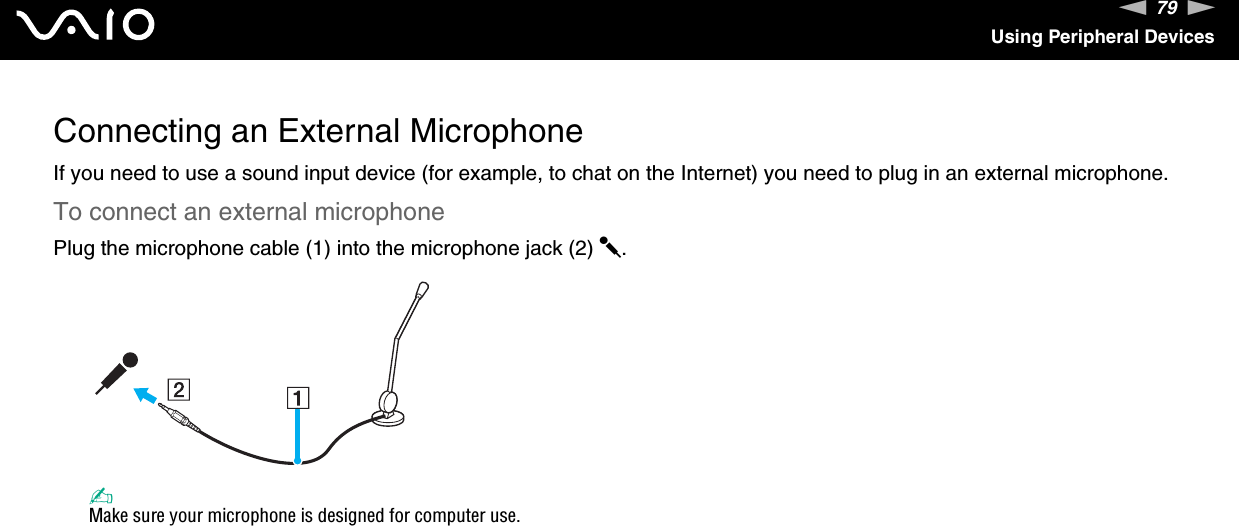 79nNUsing Peripheral DevicesConnecting an External MicrophoneIf you need to use a sound input device (for example, to chat on the Internet) you need to plug in an external microphone.To connect an external microphonePlug the microphone cable (1) into the microphone jack (2) m.✍Make sure your microphone is designed for computer use. 