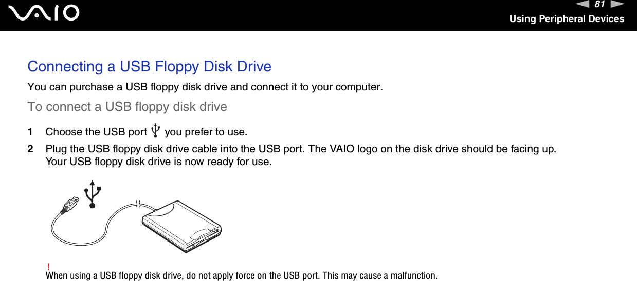 81nNUsing Peripheral DevicesConnecting a USB Floppy Disk DriveYou can purchase a USB floppy disk drive and connect it to your computer.To connect a USB floppy disk drive1Choose the USB port   you prefer to use.2Plug the USB floppy disk drive cable into the USB port. The VAIO logo on the disk drive should be facing up.Your USB floppy disk drive is now ready for use.!When using a USB floppy disk drive, do not apply force on the USB port. This may cause a malfunction.