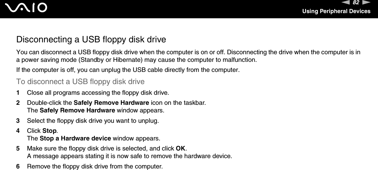 82nNUsing Peripheral DevicesDisconnecting a USB floppy disk driveYou can disconnect a USB floppy disk drive when the computer is on or off. Disconnecting the drive when the computer is in a power saving mode (Standby or Hibernate) may cause the computer to malfunction.If the computer is off, you can unplug the USB cable directly from the computer.To disconnect a USB floppy disk drive1Close all programs accessing the floppy disk drive.2Double-click the Safely Remove Hardware icon on the taskbar. The Safely Remove Hardware window appears.3Select the floppy disk drive you want to unplug.4Click Stop. The Stop a Hardware device window appears.5Make sure the floppy disk drive is selected, and click OK. A message appears stating it is now safe to remove the hardware device. 6Remove the floppy disk drive from the computer.  