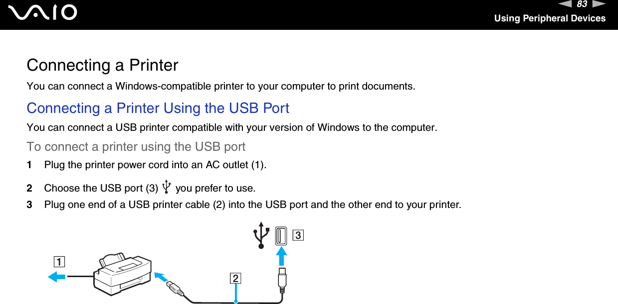 83nNUsing Peripheral DevicesConnecting a PrinterYou can connect a Windows-compatible printer to your computer to print documents.Connecting a Printer Using the USB PortYou can connect a USB printer compatible with your version of Windows to the computer.To connect a printer using the USB port1Plug the printer power cord into an AC outlet (1).2Choose the USB port (3)   you prefer to use.3Plug one end of a USB printer cable (2) into the USB port and the other end to your printer.  