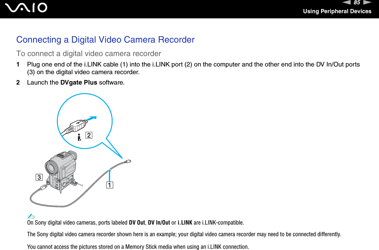 85nNUsing Peripheral DevicesConnecting a Digital Video Camera RecorderTo connect a digital video camera recorder1Plug one end of the i.LINK cable (1) into the i.LINK port (2) on the computer and the other end into the DV In/Out ports (3) on the digital video camera recorder.2Launch the DVgate Plus software.✍On Sony digital video cameras, ports labeled DV Out, DV In/Out or i.LINK are i.LINK-compatible.The Sony digital video camera recorder shown here is an example; your digital video camera recorder may need to be connected differently.You cannot access the pictures stored on a Memory Stick media when using an i.LINK connection.