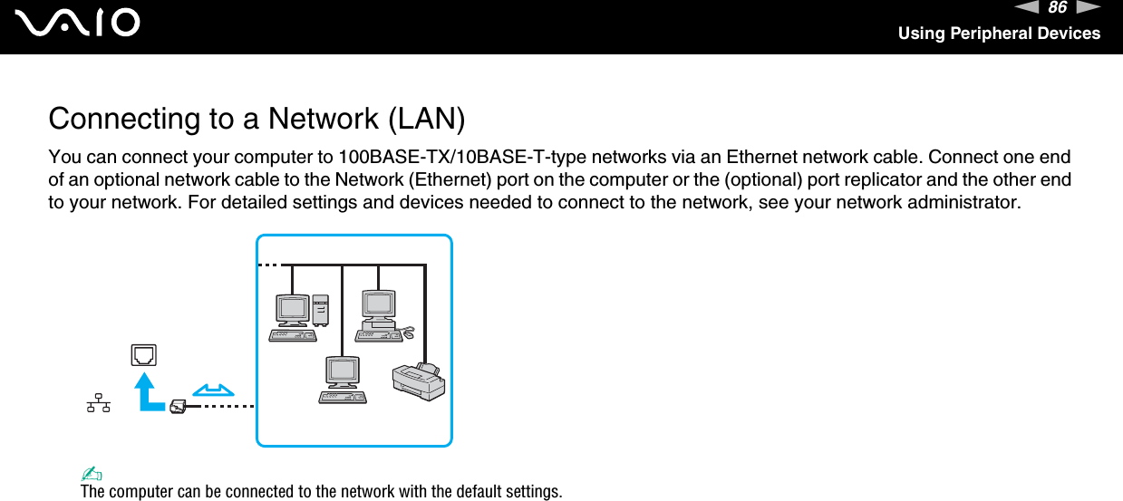 86nNUsing Peripheral DevicesConnecting to a Network (LAN)You can connect your computer to 100BASE-TX/10BASE-T-type networks via an Ethernet network cable. Connect one end of an optional network cable to the Network (Ethernet) port on the computer or the (optional) port replicator and the other end to your network. For detailed settings and devices needed to connect to the network, see your network administrator.✍The computer can be connected to the network with the default settings.