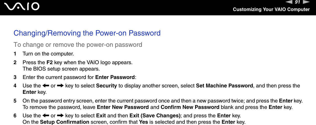 91nNCustomizing Your VAIO ComputerChanging/Removing the Power-on PasswordTo change or remove the power-on password1Turn on the computer.2Press the F2 key when the VAIO logo appears.The BIOS setup screen appears.3Enter the current password for Enter Password:4Use the &lt; or , key to select Security to display another screen, select Set Machine Password, and then press the Enter key.5On the password entry screen, enter the current password once and then a new password twice; and press the Enter key.To remove the password, leave Enter New Password and Confirm New Password blank and press the Enter key.6Use the &lt; or , key to select Exit and then Exit (Save Changes); and press the Enter key.On the Setup Confirmation screen, confirm that Yes is selected and then press the Enter key.  