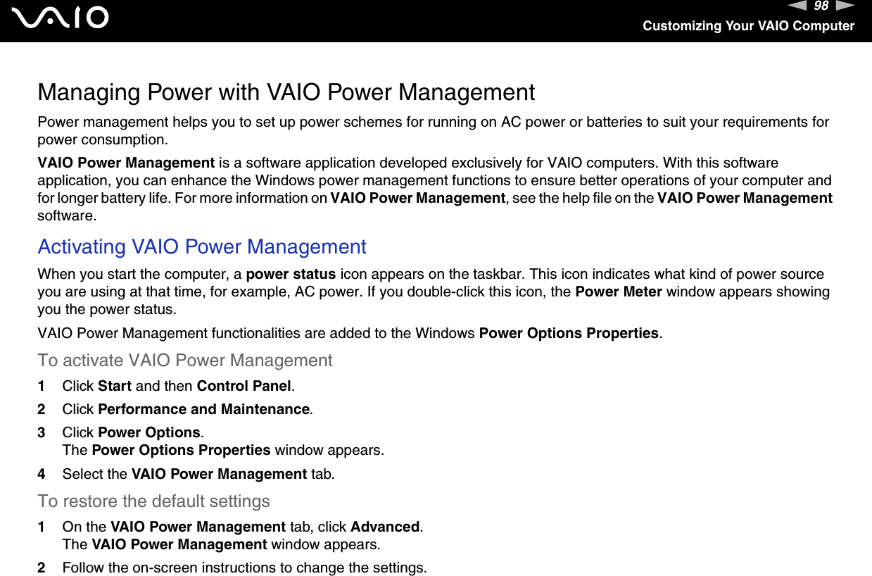 98nNCustomizing Your VAIO ComputerManaging Power with VAIO Power ManagementPower management helps you to set up power schemes for running on AC power or batteries to suit your requirements for power consumption.VAIO Power Management is a software application developed exclusively for VAIO computers. With this software application, you can enhance the Windows power management functions to ensure better operations of your computer and for longer battery life. For more information on VAIO Power Management, see the help file on the VAIO Power Management software.Activating VAIO Power ManagementWhen you start the computer, a power status icon appears on the taskbar. This icon indicates what kind of power source you are using at that time, for example, AC power. If you double-click this icon, the Power Meter window appears showing you the power status.VAIO Power Management functionalities are added to the Windows Power Options Properties.To activate VAIO Power Management1Click Start and then Control Panel.2Click Performance and Maintenance.3Click Power Options.The Power Options Properties window appears.4Select the VAIO Power Management tab.To restore the default settings1On the VAIO Power Management tab, click Advanced.The VAIO Power Management window appears.2Follow the on-screen instructions to change the settings.