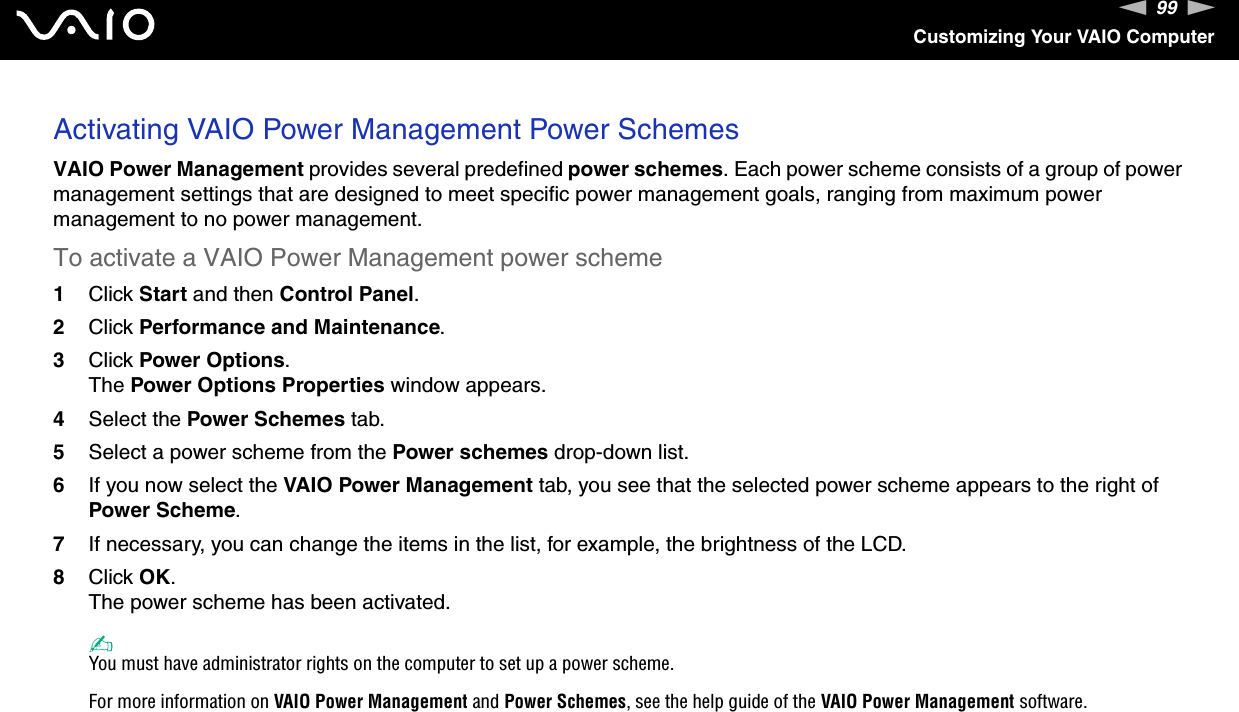 99nNCustomizing Your VAIO ComputerActivating VAIO Power Management Power SchemesVAIO Power Management provides several predefined power schemes. Each power scheme consists of a group of power management settings that are designed to meet specific power management goals, ranging from maximum power management to no power management.To activate a VAIO Power Management power scheme1Click Start and then Control Panel.2Click Performance and Maintenance.3Click Power Options.The Power Options Properties window appears.4Select the Power Schemes tab.5Select a power scheme from the Power schemes drop-down list.6If you now select the VAIO Power Management tab, you see that the selected power scheme appears to the right of Power Scheme.7If necessary, you can change the items in the list, for example, the brightness of the LCD.8Click OK.The power scheme has been activated.✍You must have administrator rights on the computer to set up a power scheme.For more information on VAIO Power Management and Power Schemes, see the help guide of the VAIO Power Management software. 