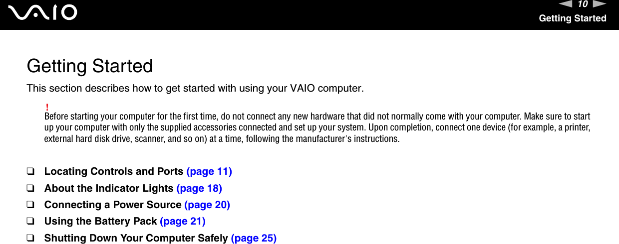 10nNGetting StartedGetting StartedThis section describes how to get started with using your VAIO computer.!Before starting your computer for the first time, do not connect any new hardware that did not normally come with your computer. Make sure to start up your computer with only the supplied accessories connected and set up your system. Upon completion, connect one device (for example, a printer, external hard disk drive, scanner, and so on) at a time, following the manufacturer&apos;s instructions.❑Locating Controls and Ports (page 11)❑About the Indicator Lights (page 18)❑Connecting a Power Source (page 20)❑Using the Battery Pack (page 21)❑Shutting Down Your Computer Safely (page 25)