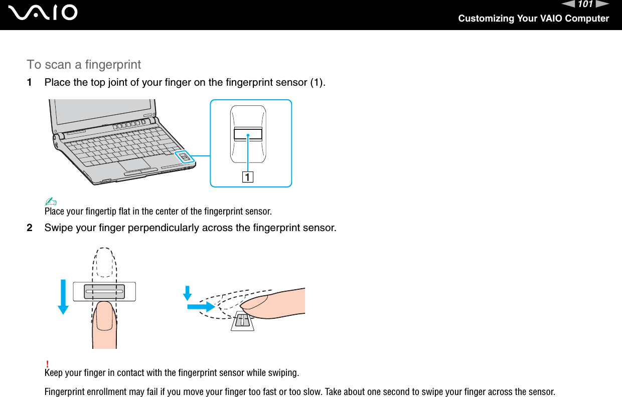 101nNCustomizing Your VAIO ComputerTo scan a fingerprint1Place the top joint of your finger on the fingerprint sensor (1).✍Place your fingertip flat in the center of the fingerprint sensor.2Swipe your finger perpendicularly across the fingerprint sensor.!Keep your finger in contact with the fingerprint sensor while swiping.Fingerprint enrollment may fail if you move your finger too fast or too slow. Take about one second to swipe your finger across the sensor.